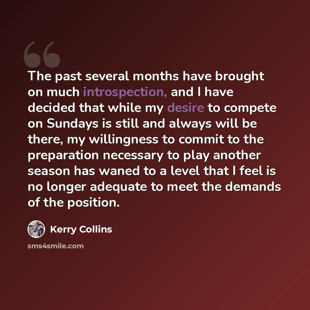 “The past several months have brought on much introspection, and I have decided that while my desire to compete on Sundays is still and always will be there, my willingness to commit to the preparation necessary to play another season has waned to a level that I feel is no longer adequate to meet…” quote by Kerry Collins