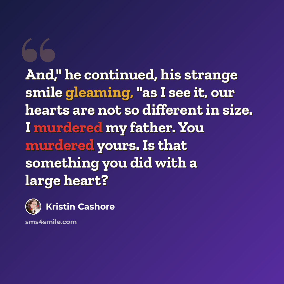 “And," he continued, his strange smile gleaming, "as I see it, our hearts are not so different in size. I murdered my father. You murdered yours. Is that something you did with a large heart?” quote by Kristin Cashore