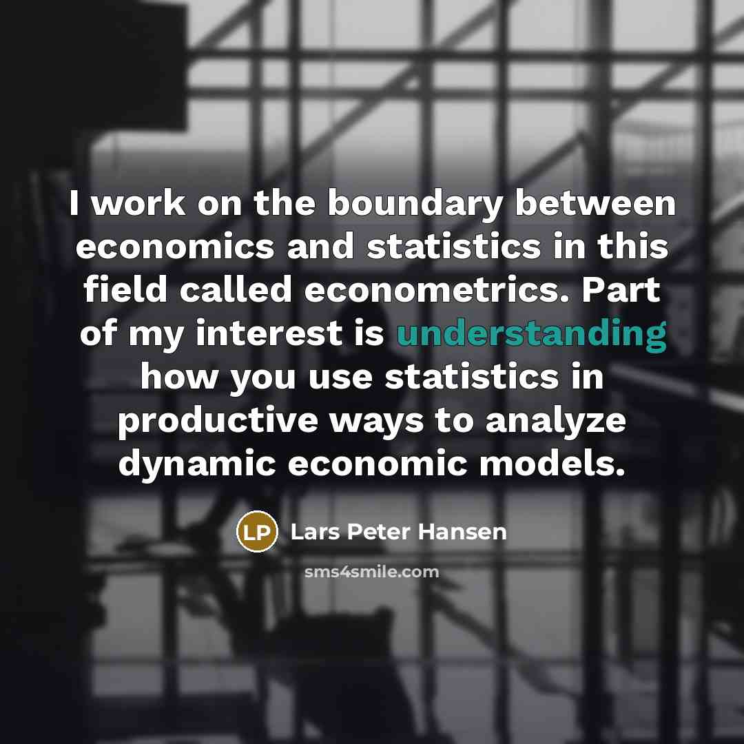 “I work on the boundary between economics and statistics in this field called econometrics. Part of my interest is understanding how you use statistics in productive ways to analyze dynamic economic models.” quote by Lars Peter Hansen