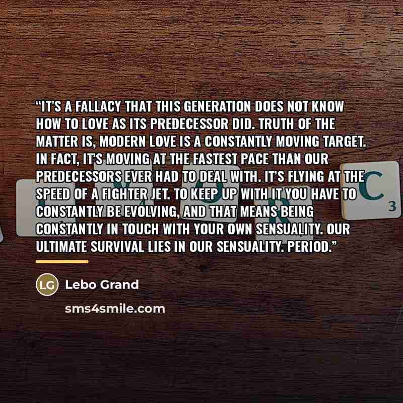 “It’s a fallacy that this generation does not know how to love as its predecessor did. Truth of the matter is, modern love is a constantly moving target. In fact, it’s moving at the fastest pace than our predecessors ever had to deal with. It’s flying at the speed of a fighter jet. To keep up with…” quote by Lebo Grand