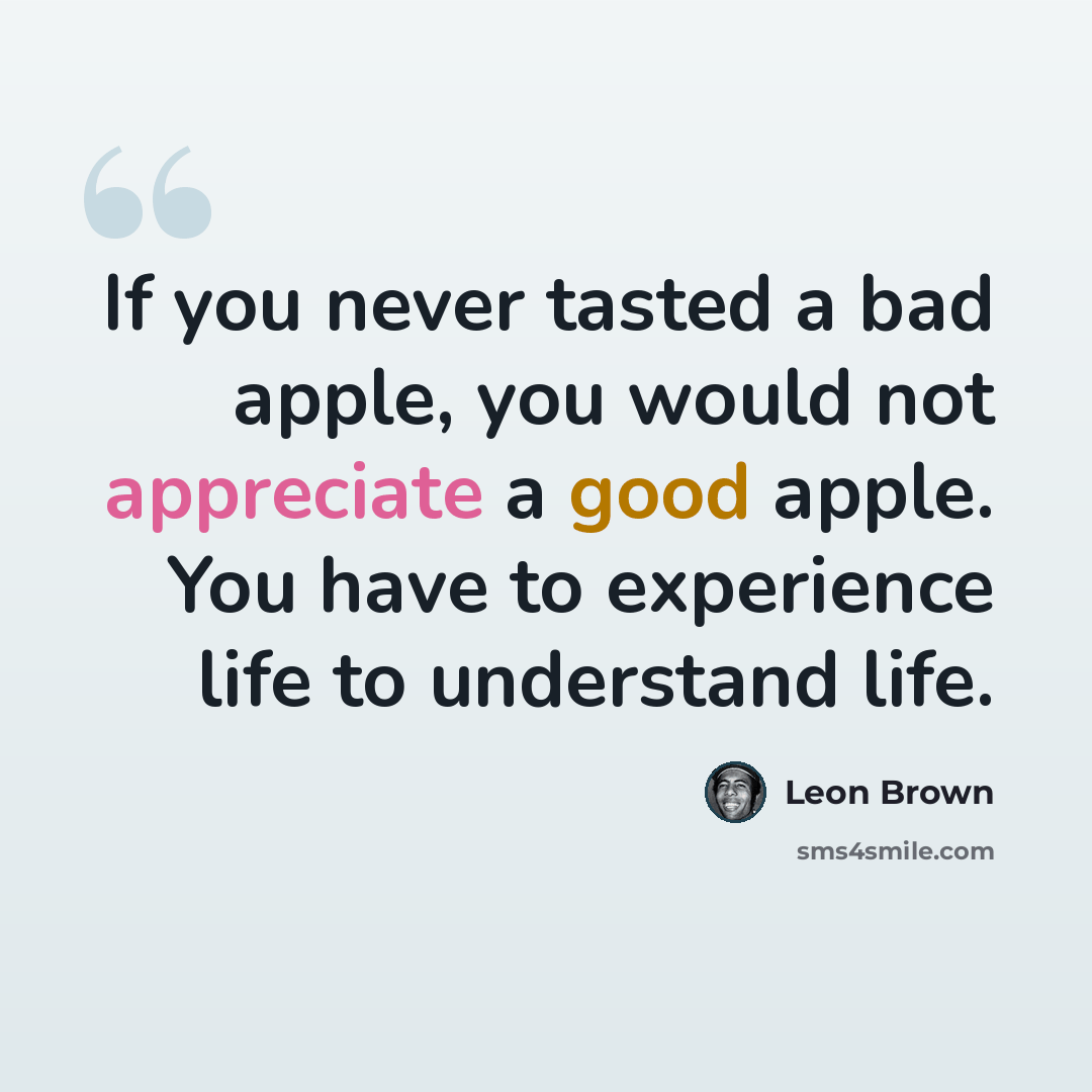 “If you never tasted a bad apple, you would not appreciate a good apple. You have to experience life to understand life.” quote by Leon Brown