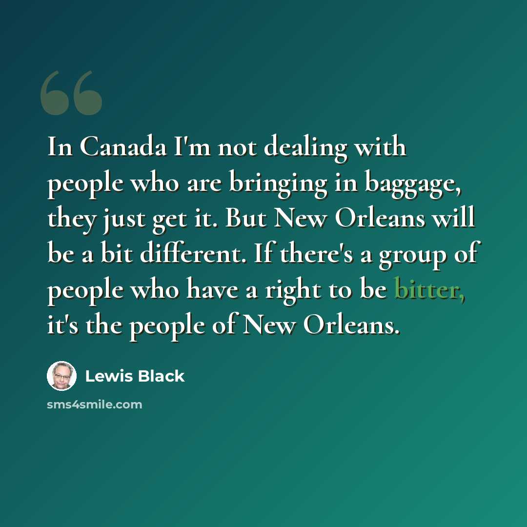 “In Canada I'm not dealing with people who are bringing in baggage, they just get it. But New Orleans will be a bit different. If there's a group of people who have a right to be bitter, it's the people of New Orleans.” quote by Lewis Black