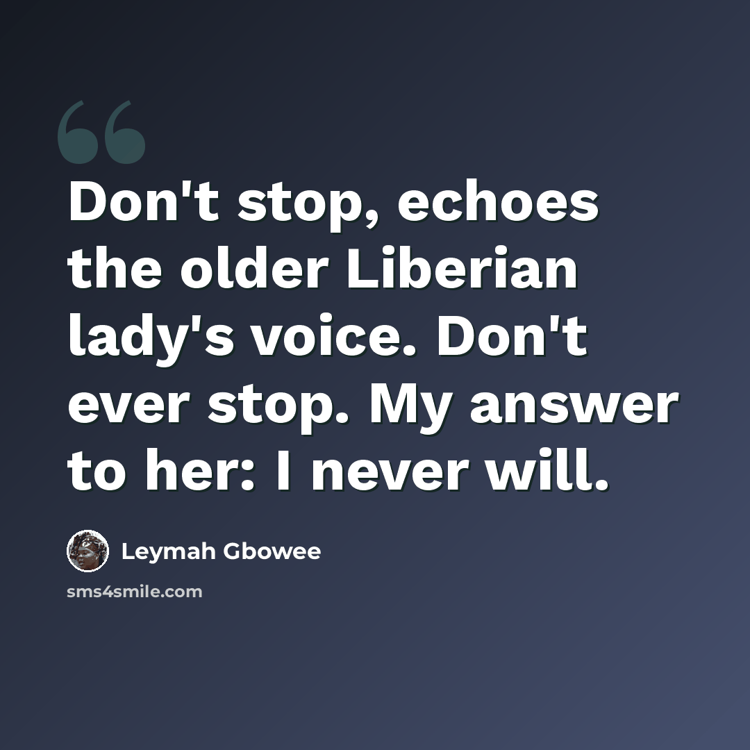 “Don't stop, echoes the older Liberian lady's voice. Don't ever stop. My answer to her: I never will.” quote by Leymah Gbowee