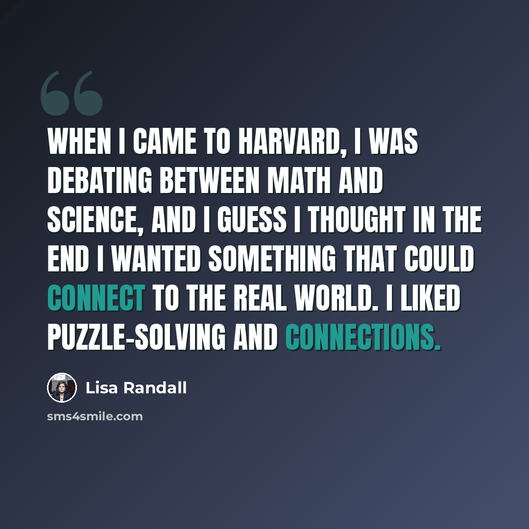 “When I came to Harvard, I was debating between math and science, and I guess I thought in the end I wanted something that could connect to the real world. I liked puzzle-solving and connections.” quote by Lisa Randall