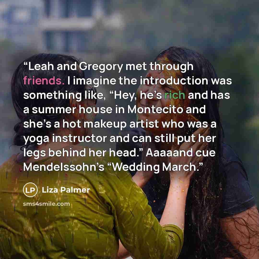 “Leah and Gregory met through friends. I imagine the introduction was something like, “Hey, he’s rich and has a summer house in Montecito and she’s a hot makeup artist who was a yoga instructor and can still put her legs behind her head.” Aaaaand cue Mendelssohn’s “Wedding March.” quote by Liza Palmer