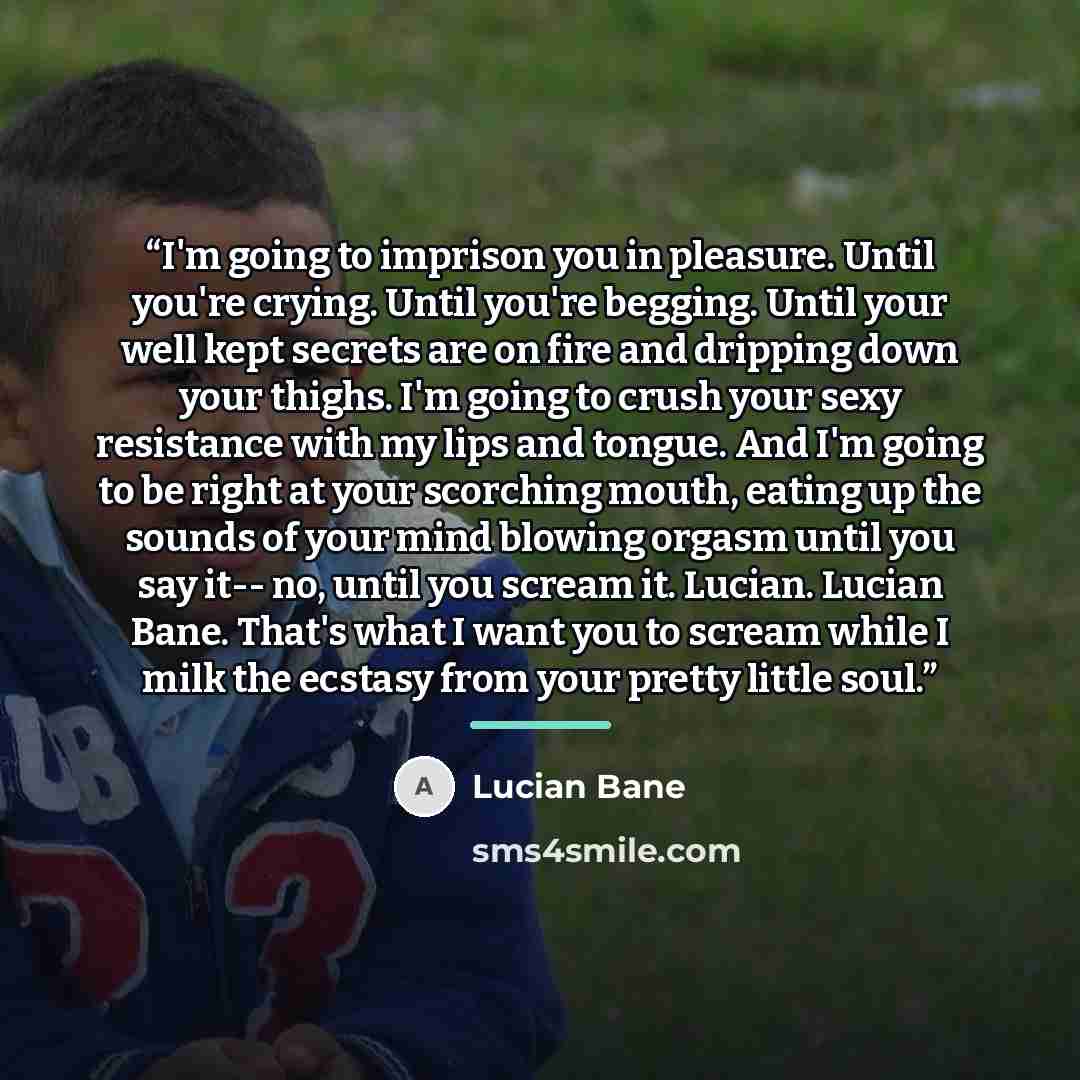 “I'm going to imprison you in pleasure. Until you're crying. Until you're begging. Until your well kept secrets are on fire and dripping down your thighs. I'm going to crush your sexy resistance with my lips and tongue. And I'm going to be right at your scorching mouth, eating up the sounds of your…” quote by Lucian Bane
