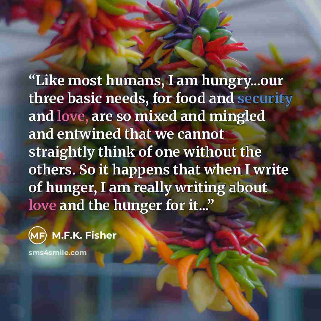“Like most humans, I am hungry...our three basic needs, for food and security and love, are so mixed and mingled and entwined that we cannot straightly think of one without the others. So it happens that when I write of hunger, I am really writing about love and the hunger for it...” quote by M.F.K. Fisher