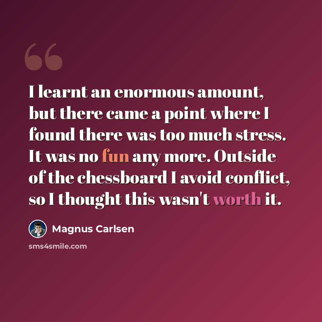 “I learnt an enormous amount, but there came a point where I found there was too much stress. It was no fun any more. Outside of the chessboard I avoid conflict, so I thought this wasn't worth it.” quote by Magnus Carlsen