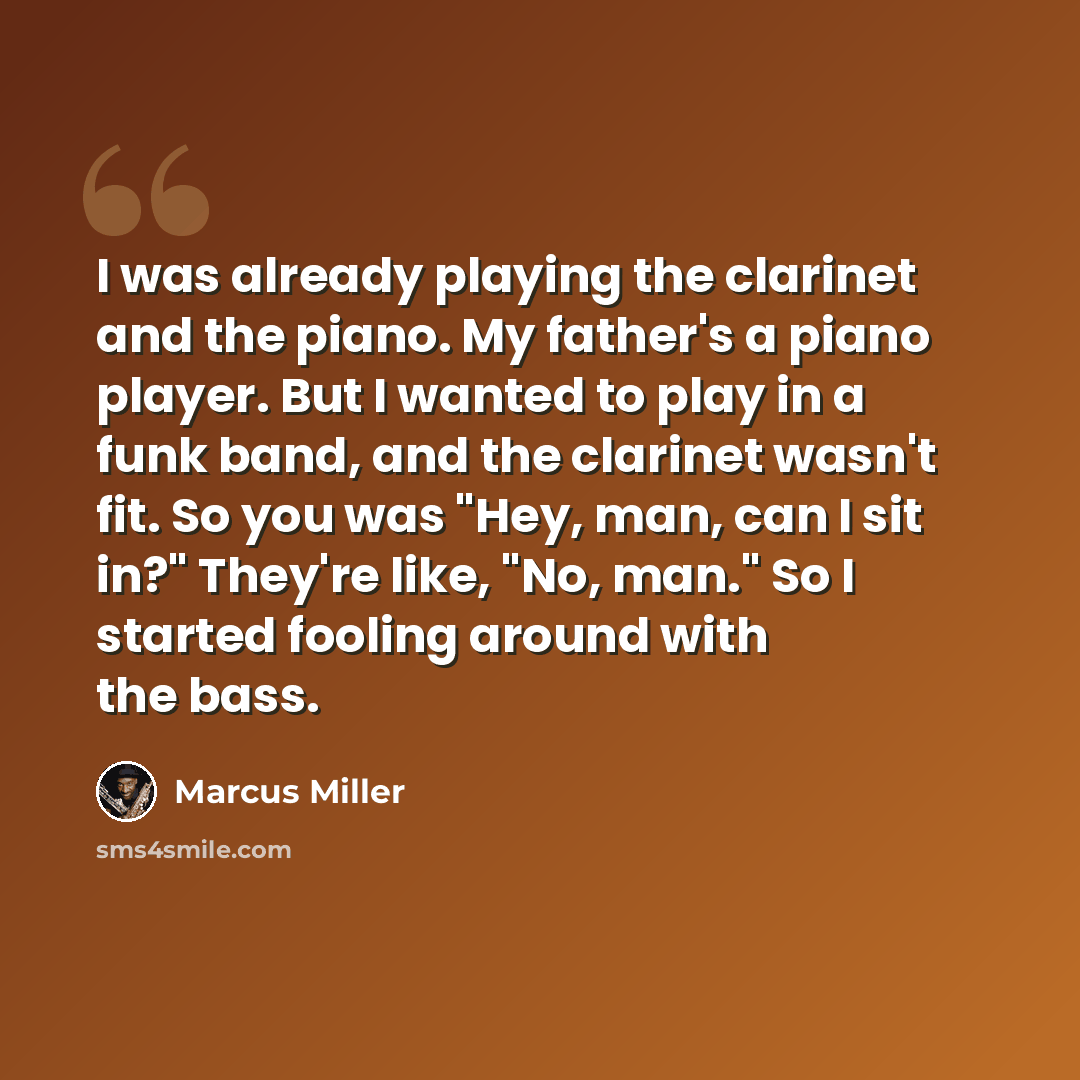 “I was already playing the clarinet and the piano. My father's a piano player. But I wanted to play in a funk band, and the clarinet wasn't fit. So you was "Hey, man, can I sit in?" They're like, "No, man." So I started fooling around with the bass.” quote by Marcus Miller