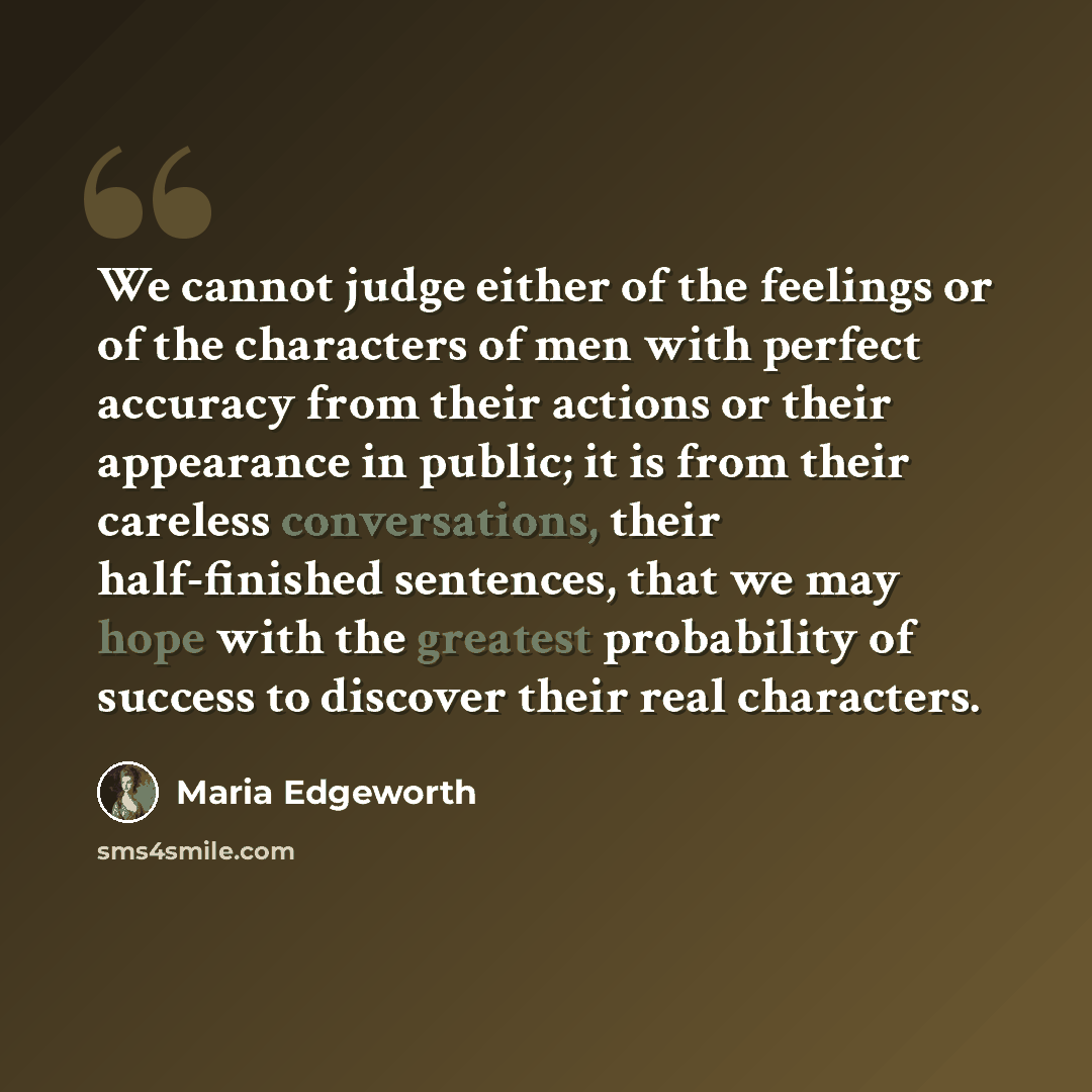 “We cannot judge either of the feelings or of the characters of men with perfect accuracy from their actions or their appearance in public; it is from their careless conversations, their half-finished sentences, that we may hope with the greatest probability of success to discover their real…” quote by Maria Edgeworth
