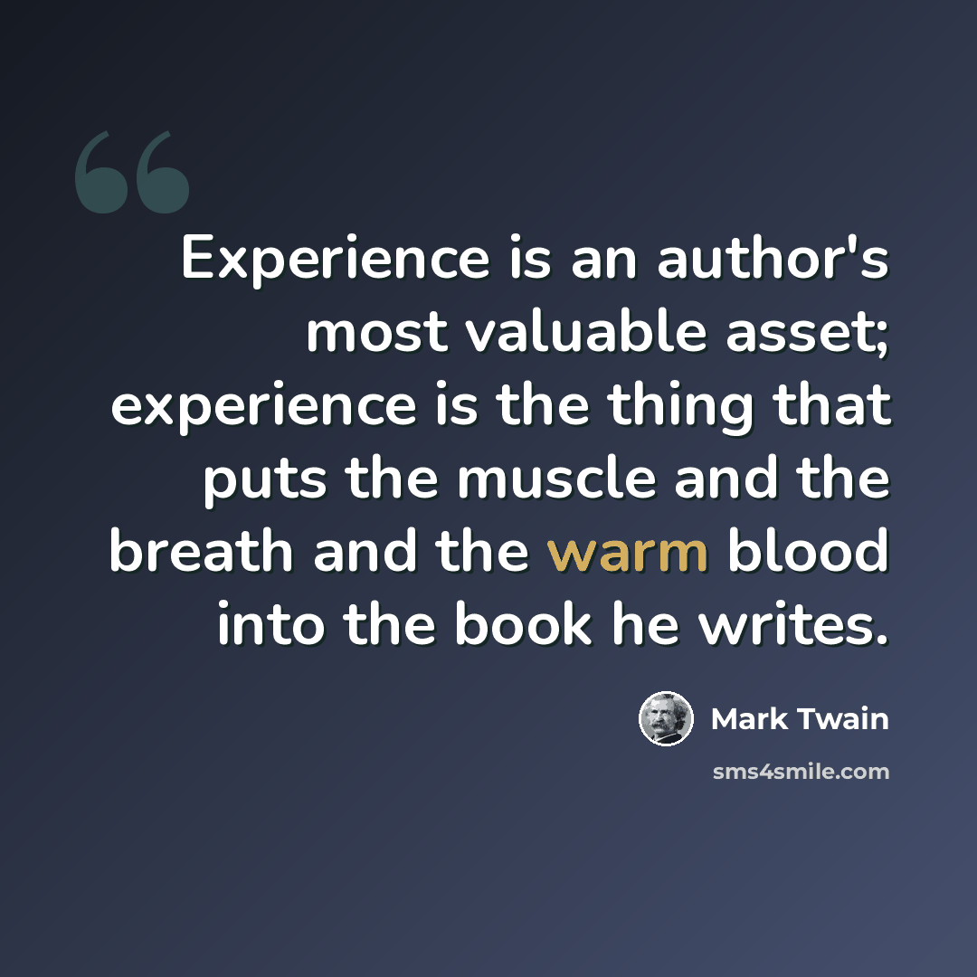 “Experience is an author's most valuable asset; experience is the thing that puts the muscle and the breath and the warm blood into the book he writes.” quote by Mark Twain