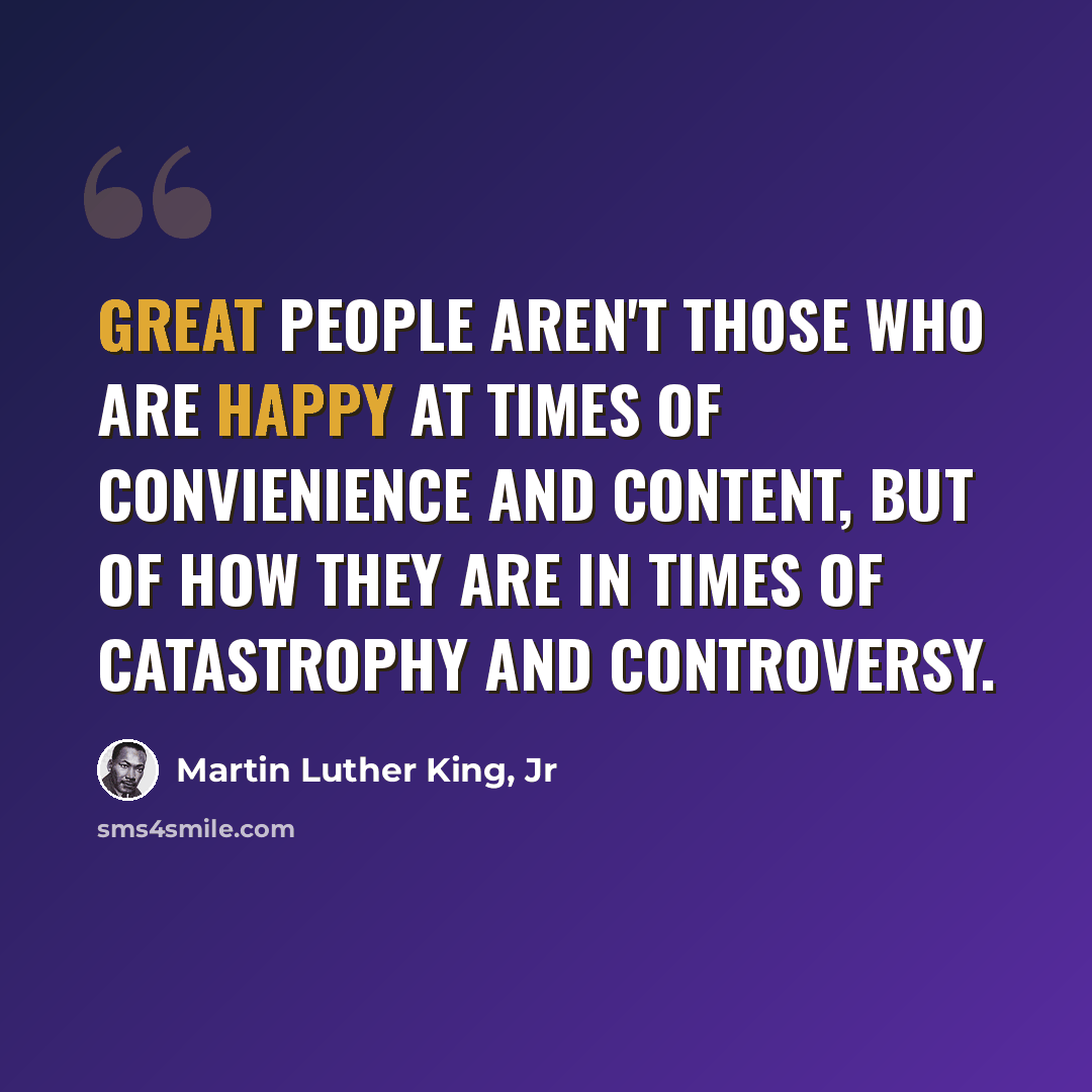 “Great people aren't those who are happy at times of convienience and content, but of how they are in times of catastrophy and controversy.” quote by Martin Luther King, Jr