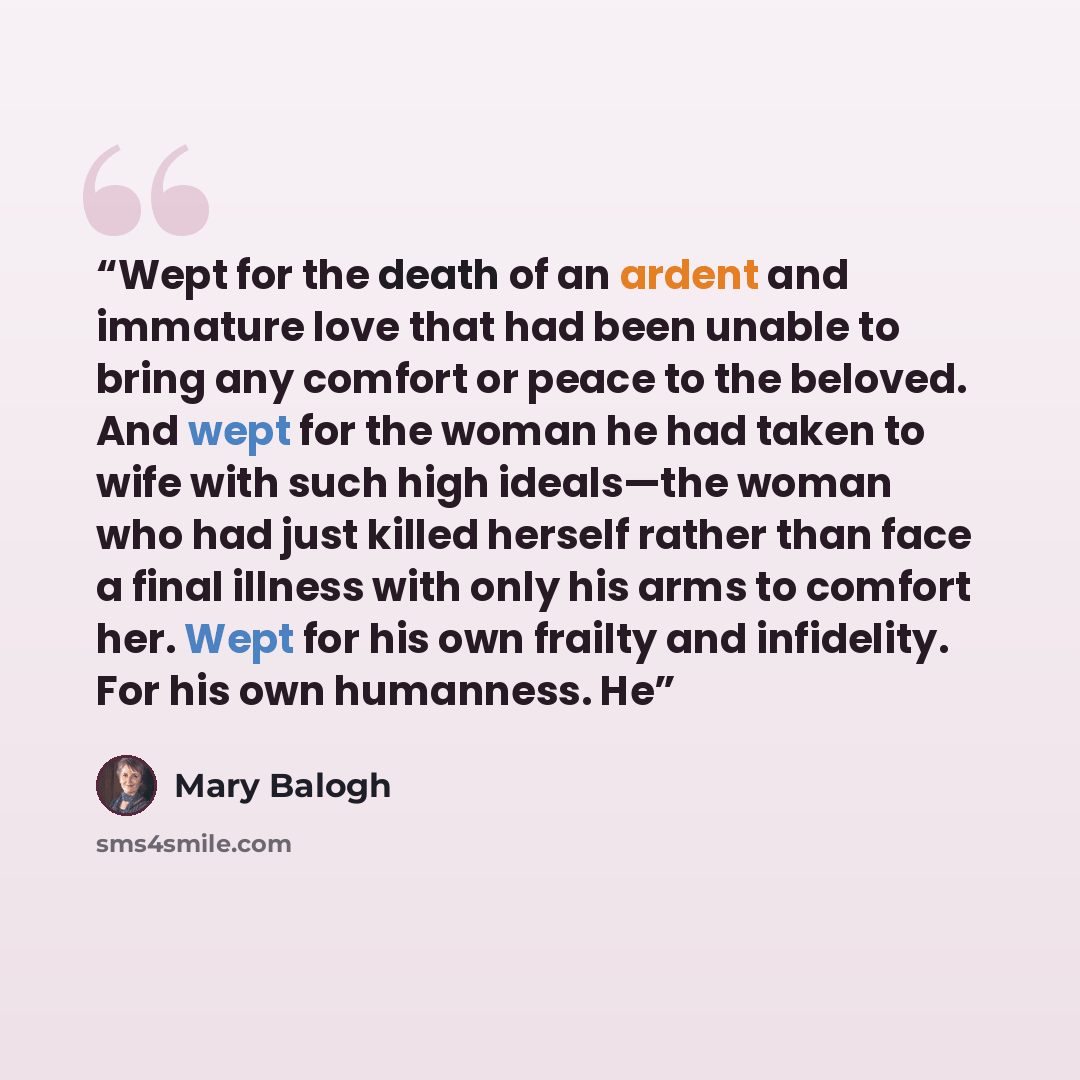 “Wept for the death of an ardent and immature love that had been unable to bring any comfort or peace to the beloved. And wept for the woman he had taken to wife with such high ideals—the woman who had just killed herself rather than face a final illness with only his arms to comfort her. Wept for…” quote by Mary Balogh