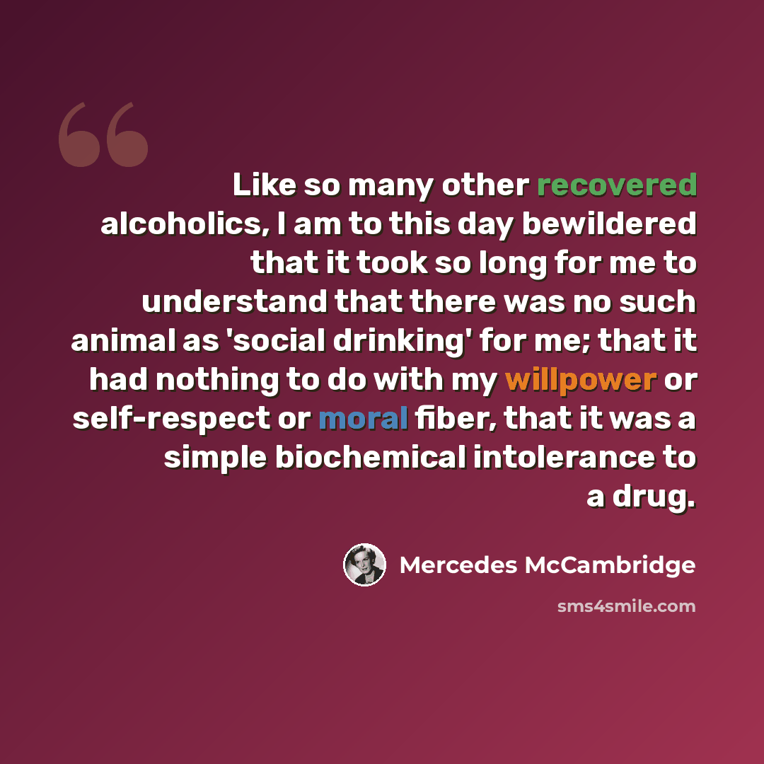 “Like so many other recovered alcoholics, I am to this day bewildered that it took so long for me to understand that there was no such animal as 'social drinking' for me; that it had nothing to do with my willpower or self-respect or moral fiber, that it was a simple biochemical intolerance to a…” quote by Mercedes McCambridge