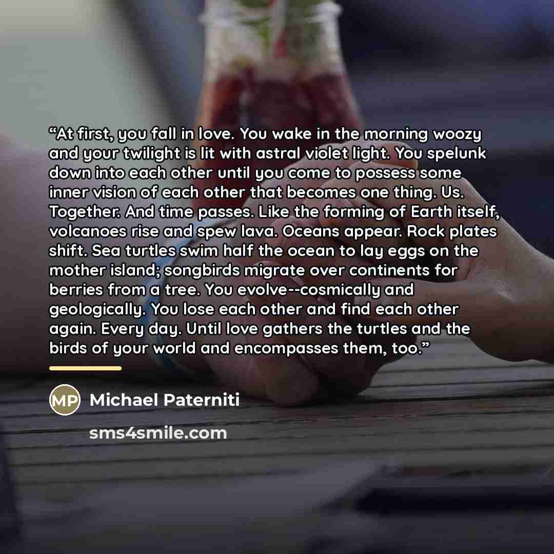 “At first, you fall in love. You wake in the morning woozy and your twilight is lit with astral violet light. You spelunk down into each other until you come to possess some inner vision of each other that becomes one thing. Us. Together. And time passes. Like the forming of Earth itself, volcanoes…” quote by Michael Paterniti