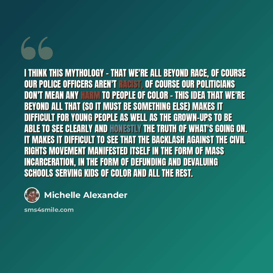 “I think this mythology - that we're all beyond race, of course our police officers aren't racist, of course our politicians don't mean any harm to people of color - this idea that we're beyond all that (so it must be something else) makes it difficult for young people as well as the grown-ups to…” quote by Michelle Alexander