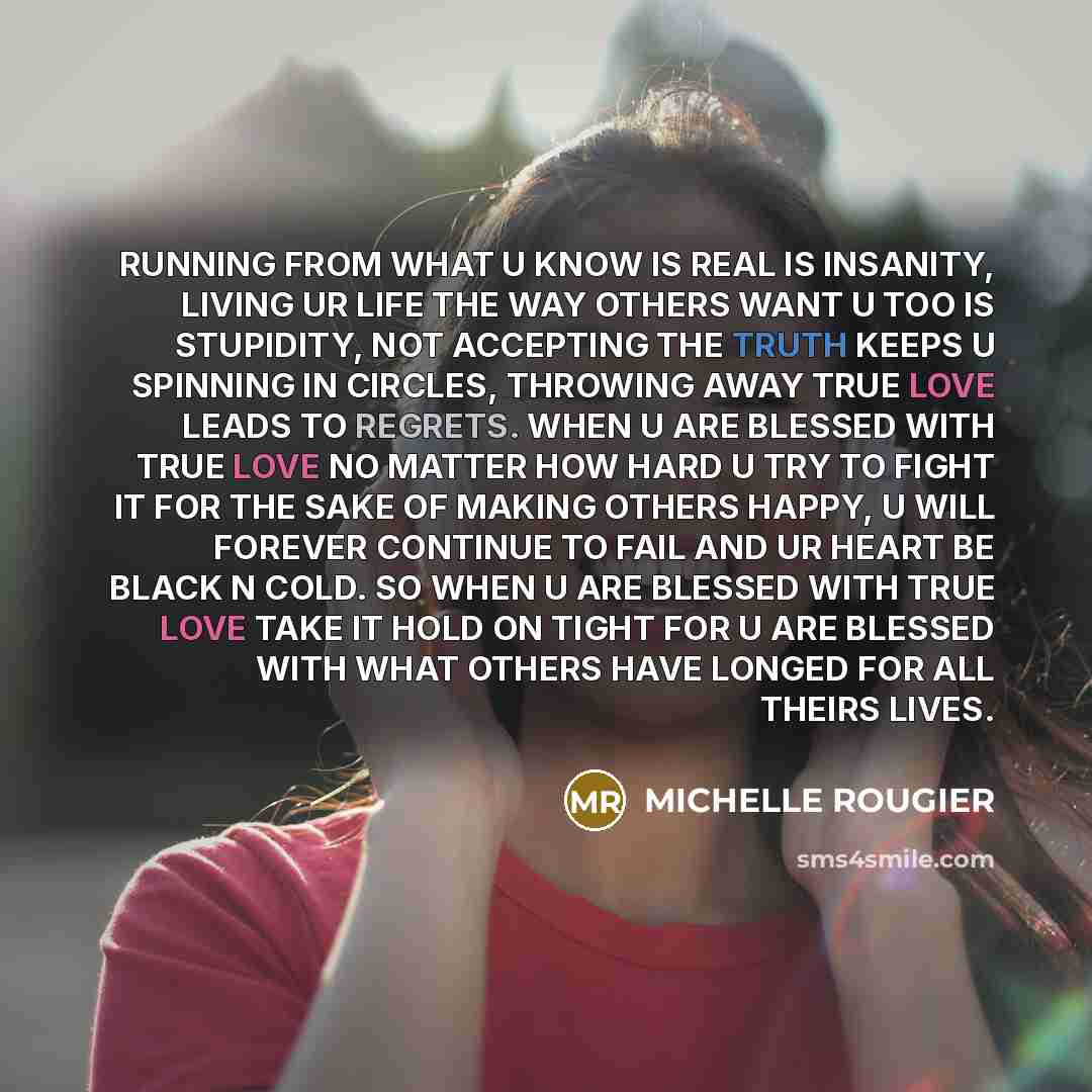 “RUNNING FROM WHAT U KNOW IS REAL IS INSANITY, LIVING UR LIFE THE WAY OTHERS WANT U TOO IS STUPIDITY, NOT ACCEPTING THE TRUTH KEEPS U SPINNING IN CIRCLES, THROWING AWAY TRUE LOVE LEADS TO REGRETS. WHEN U ARE BLESSED WITH TRUE LOVE NO MATTER HOW HARD U TRY TO FIGHT IT FOR THE SAKE OF MAKING OTHERS…” quote by MICHELLE ROUGIER