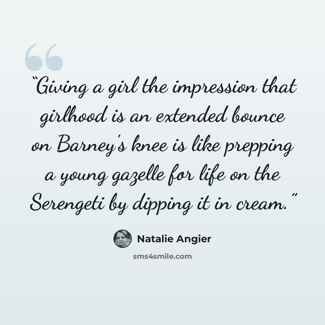 “Giving a girl the impression that girlhood is an extended bounce on Barney's knee is like prepping a young gazelle for life on the Serengeti by dipping it in cream.” quote by Natalie Angier