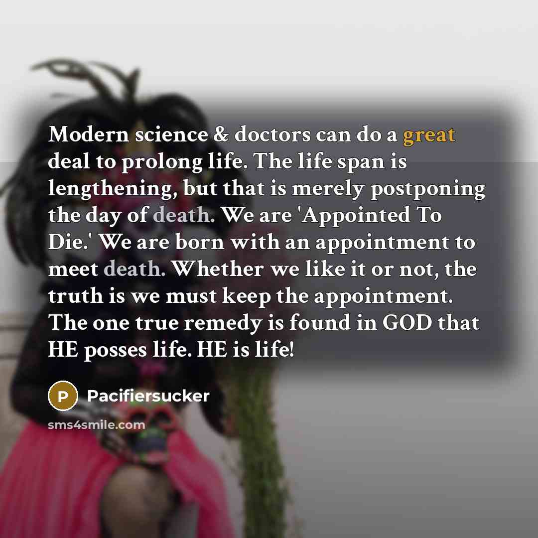 “Modern science & doctors can do a great deal to prolong life. The life span is lengthening, but that is merely postponing the day of death. We are 'Appointed To Die.' We are born with an appointment to meet death. Whether we like it or not, the truth is we must keep the appointment. The one true…” quote by Pacifiersucker