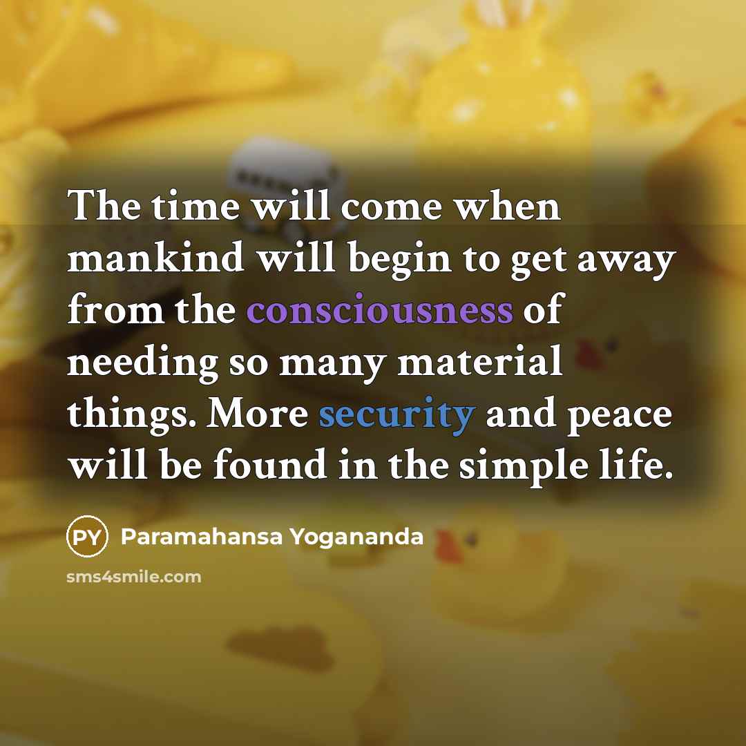“The time will come when mankind will begin to get away from the consciousness of needing so many material things. More security and peace will be found in the simple life.” quote by Paramahansa Yogananda