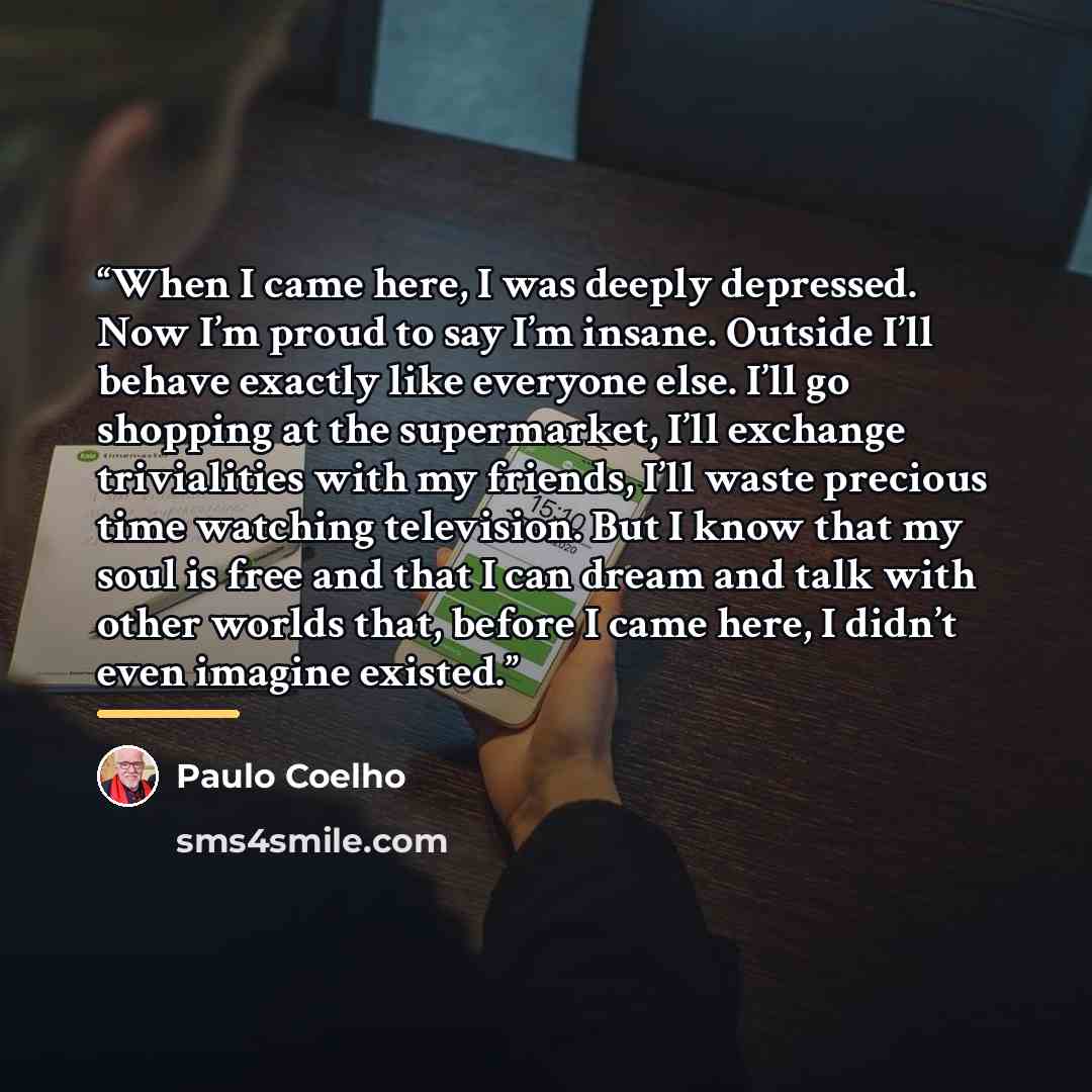 “When I came here, I was deeply depressed. Now I’m proud to say I’m insane. Outside I’ll behave exactly like everyone else. I’ll go shopping at the supermarket, I’ll exchange trivialities with my friends, I’ll waste precious time watching television. But I know that my soul is free and that I can…” quote by Paulo Coelho