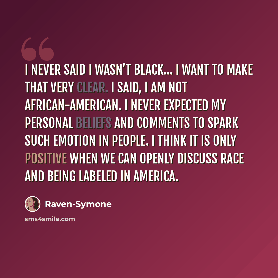 “I never said I wasn’t Black… I want to make that very clear. I said, I am not African-American. I never expected my personal beliefs and comments to spark such emotion in people. I think it is only positive when we can openly discuss race and being labeled in America.” quote by Raven-Symone