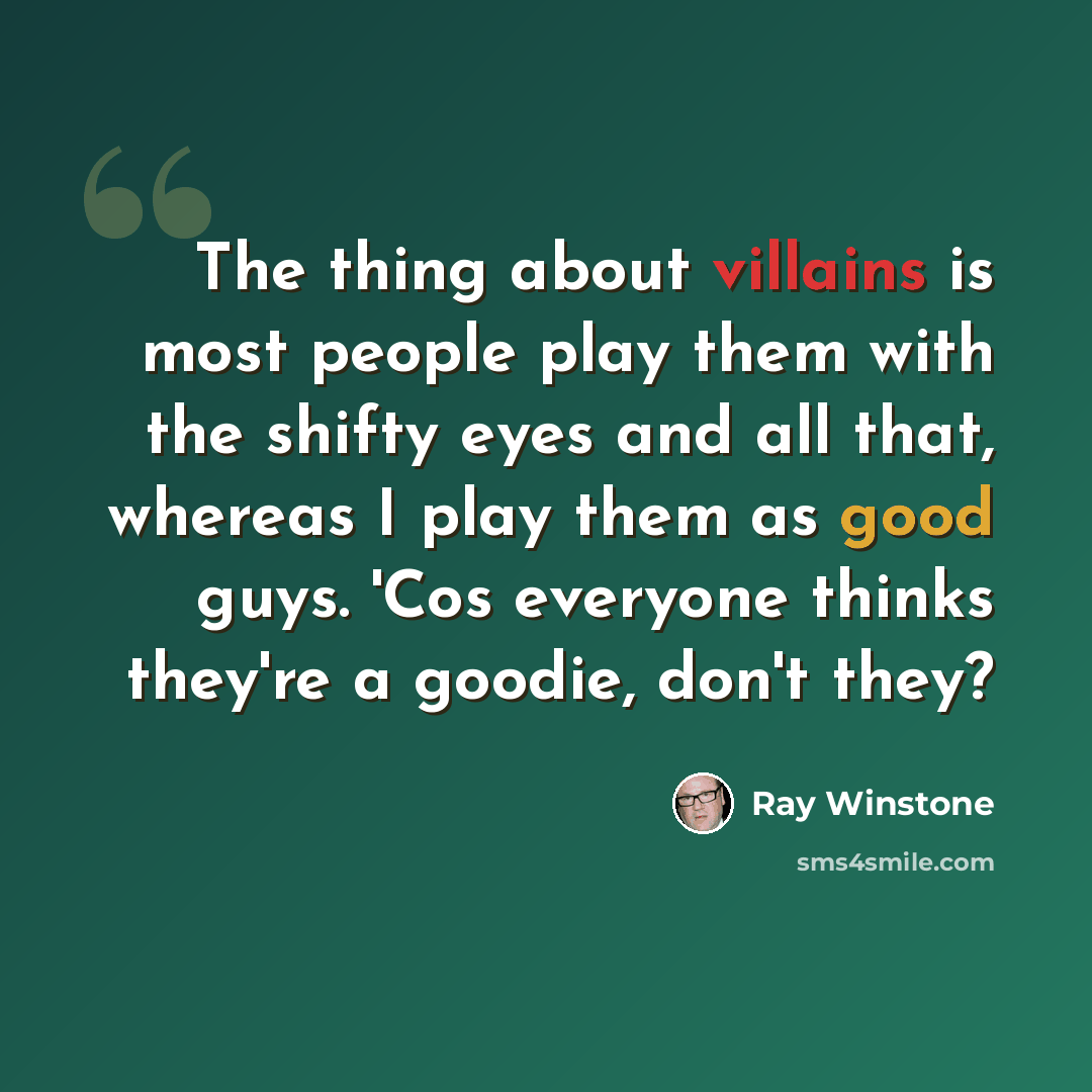“The thing about villains is most people play them with the shifty eyes and all that, whereas I play them as good guys. 'Cos everyone thinks they're a goodie, don't they?” quote by Ray Winstone