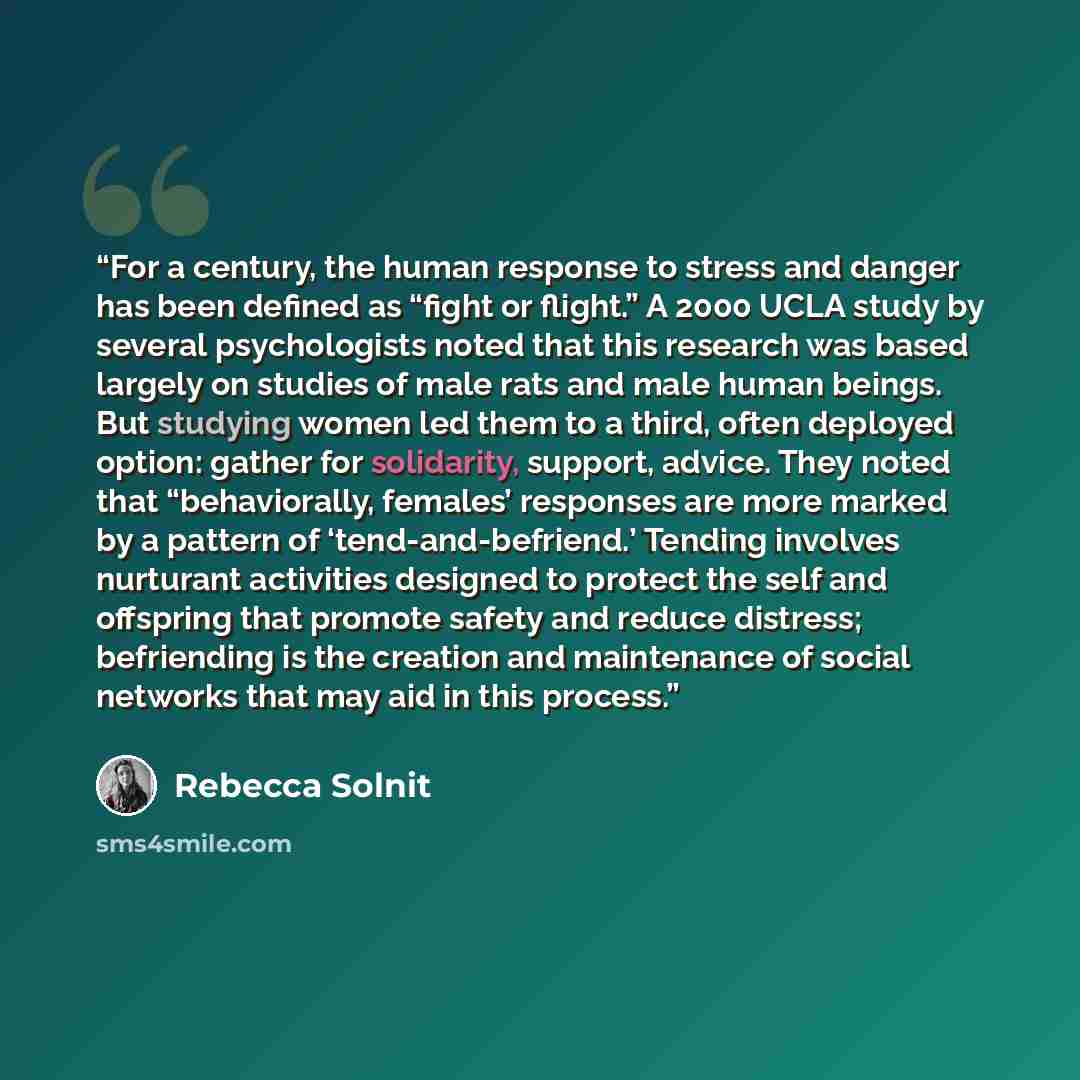 “For a century, the human response to stress and danger has been defined as “fight or flight.” A 2000 UCLA study by several psychologists noted that this research was based largely on studies of male rats and male human beings. But studying women led them to a third, often deployed option: gather…” quote by Rebecca Solnit