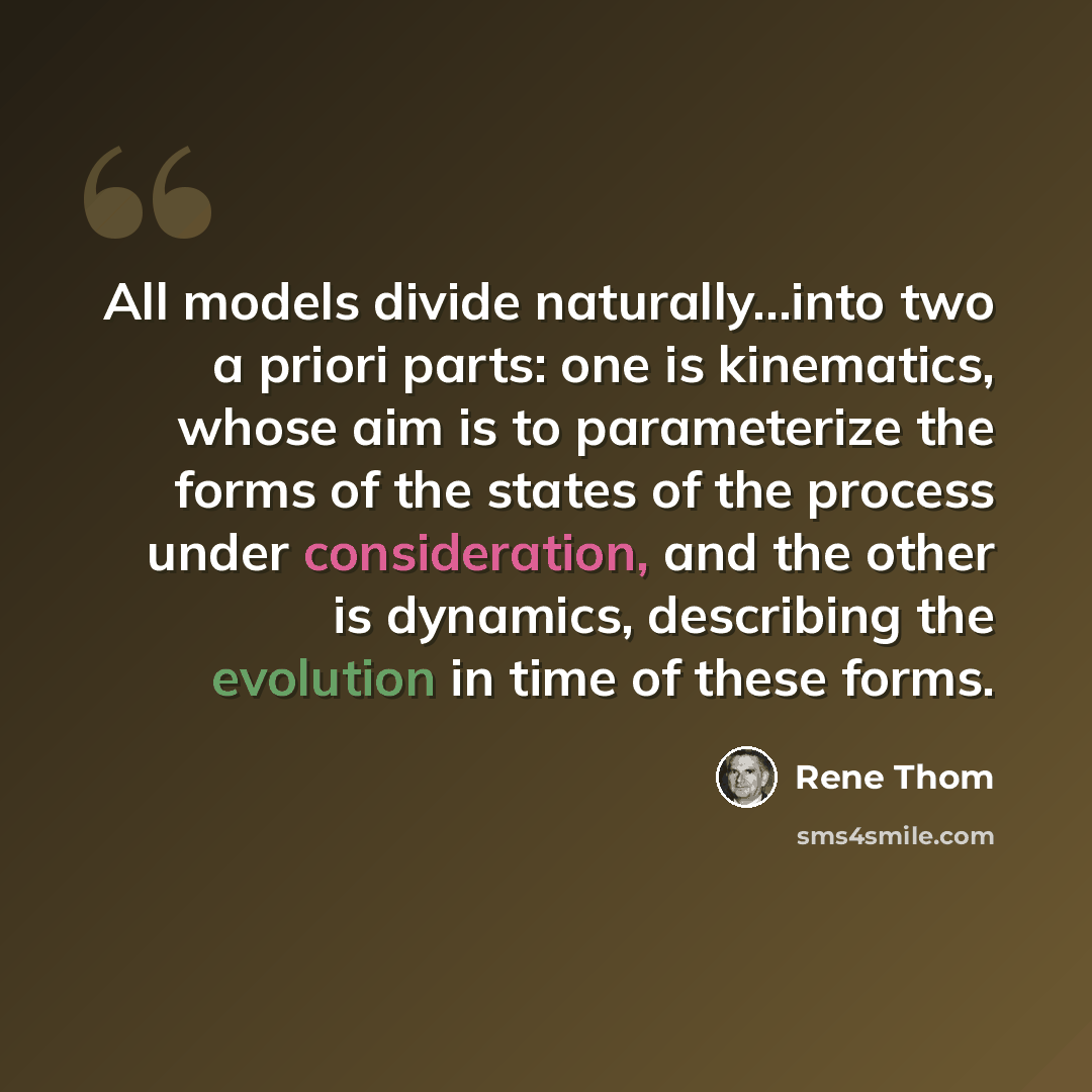 “All models divide naturally...into two a priori parts: one is kinematics, whose aim is to parameterize the forms of the states of the process under consideration, and the other is dynamics, describing the evolution in time of these forms.” quote by Rene Thom