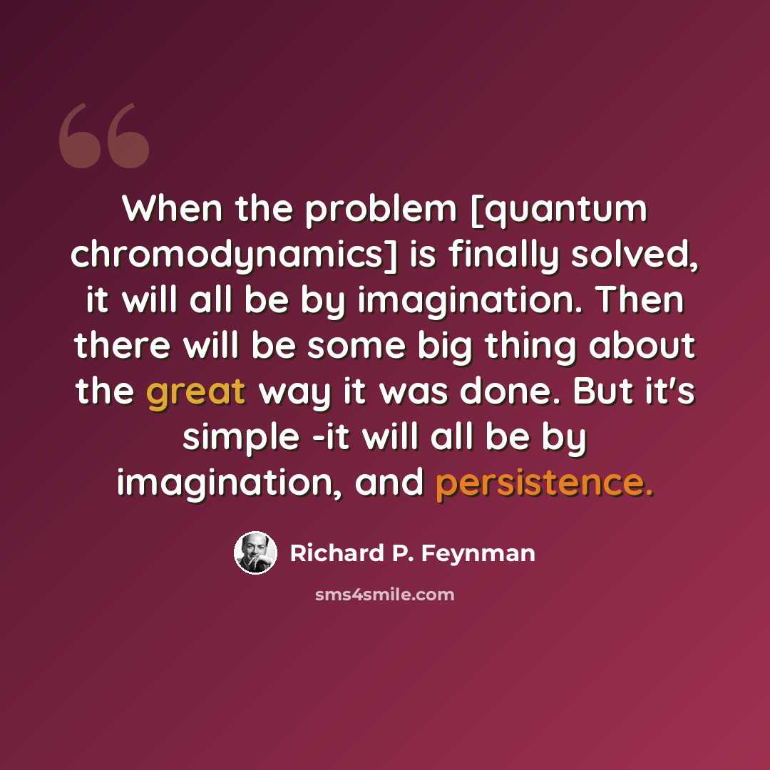 “When the problem [quantum chromodynamics] is finally solved, it will all be by imagination. Then there will be some big thing about the great way it was done. But it's simple -it will all be by imagination, and persistence.” quote by Richard P. Feynman