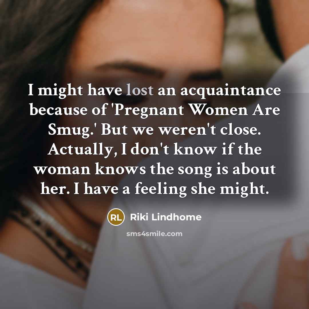 “I might have lost an acquaintance because of 'Pregnant Women Are Smug.' But we weren't close. Actually, I don't know if the woman knows the song is about her. I have a feeling she might.” quote by Riki Lindhome