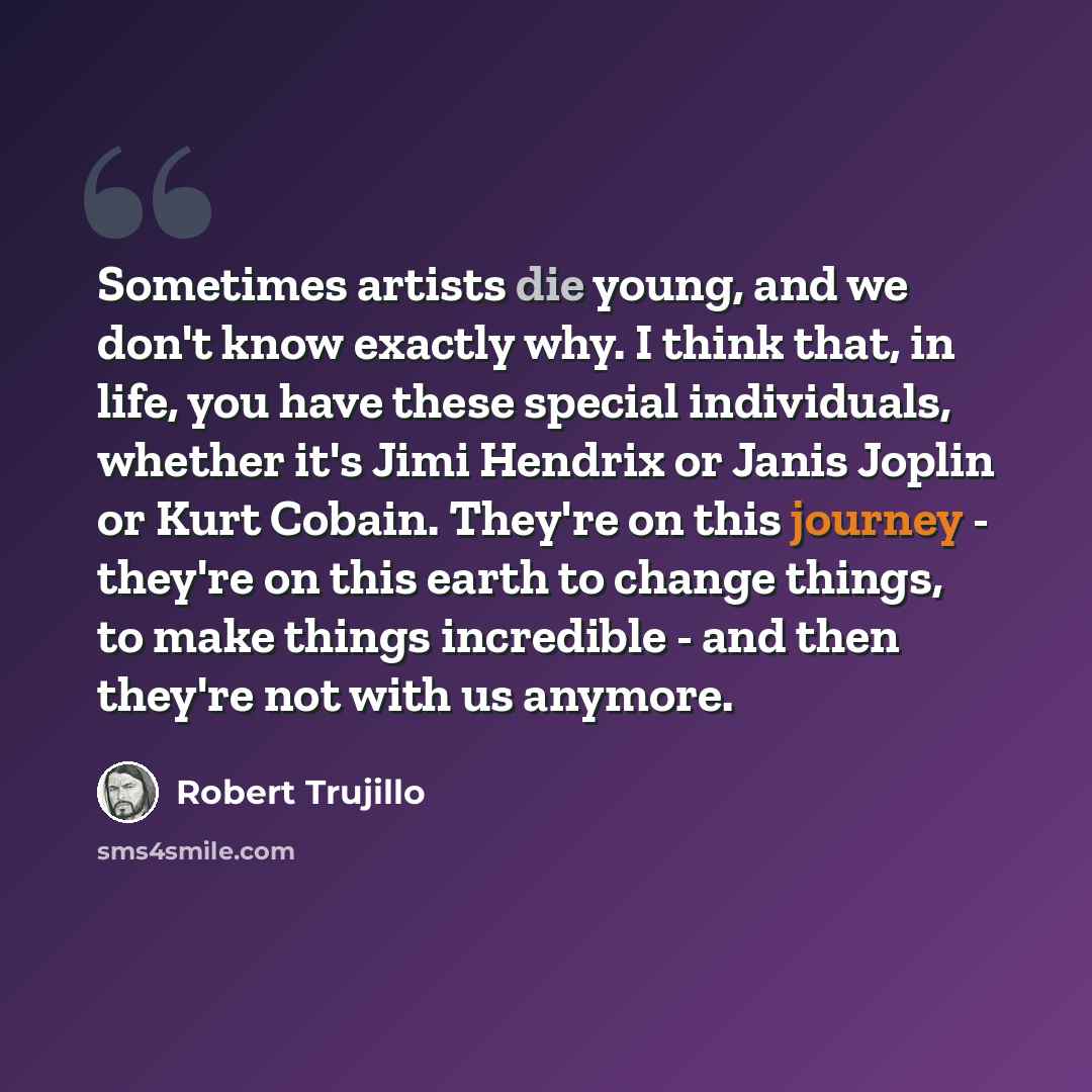 “Sometimes artists die young, and we don't know exactly why. I think that, in life, you have these special individuals, whether it's Jimi Hendrix or Janis Joplin or Kurt Cobain. They're on this journey - they're on this earth to change things, to make things incredible - and then they're not with…” quote by Robert Trujillo
