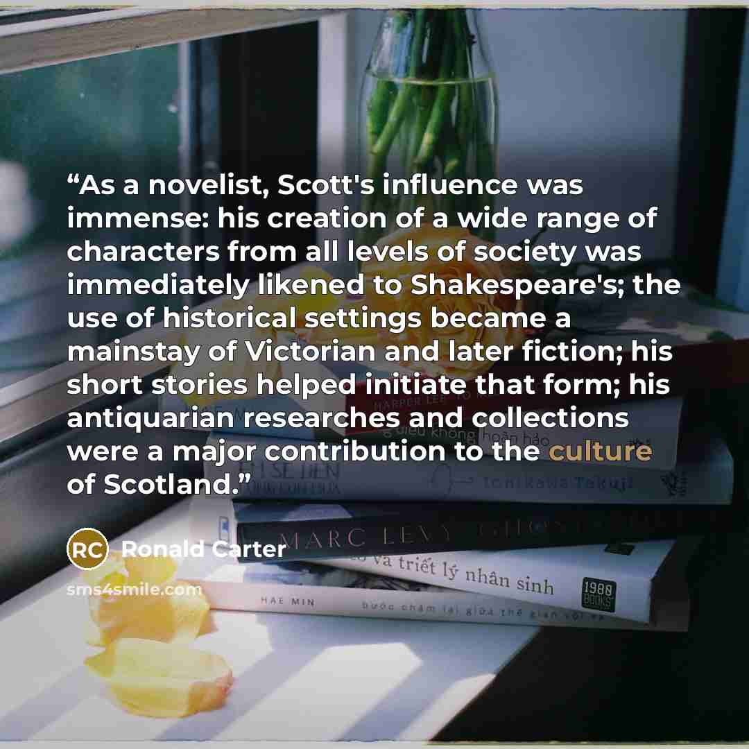 “As a novelist, Scott's influence was immense: his creation of a wide range of characters from all levels of society was immediately likened to Shakespeare's; the use of historical settings became a mainstay of Victorian and later fiction; his short stories helped initiate that form; his…” quote by Ronald Carter