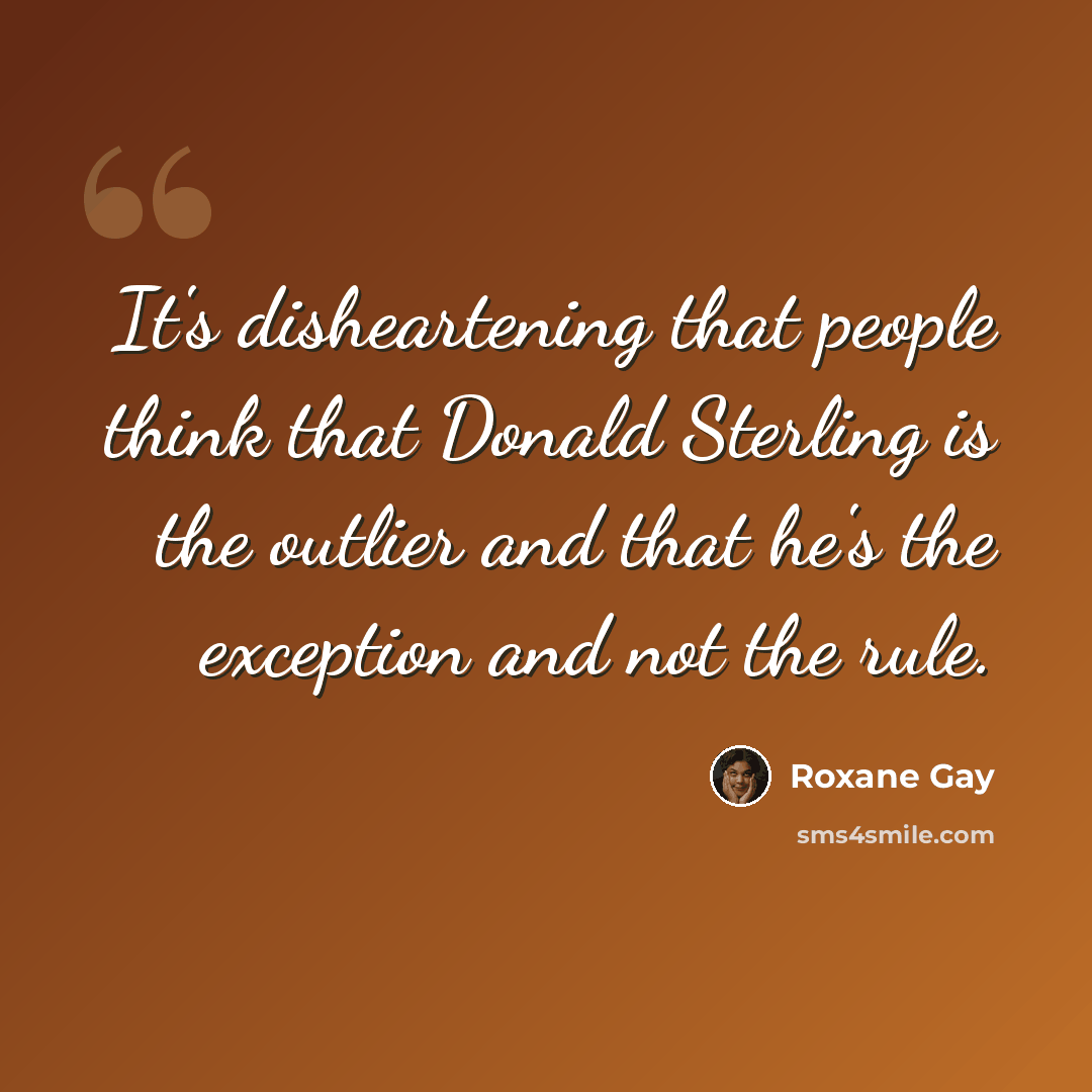 “It's disheartening that people think that Donald Sterling is the outlier and that he's the exception and not the rule.” quote by Roxane Gay