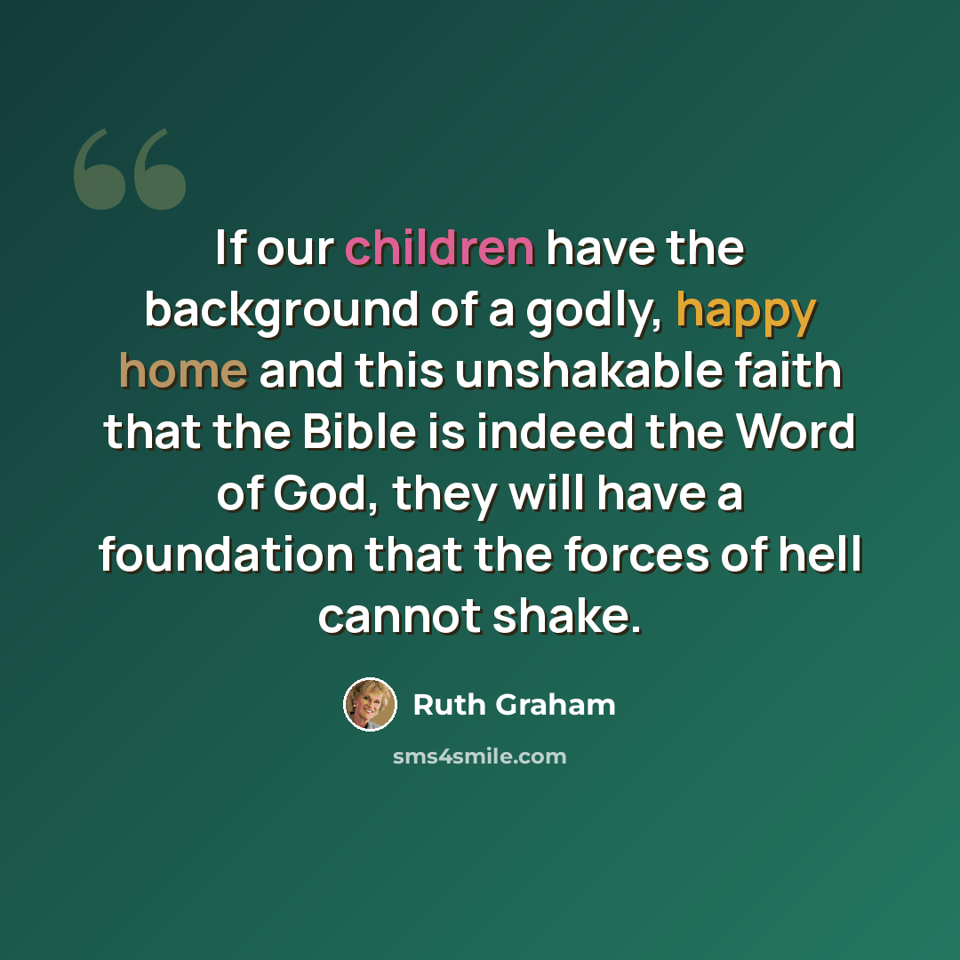 “If our children have the background of a godly, happy home and this unshakable faith that the Bible is indeed the Word of God, they will have a foundation that the forces of hell cannot shake.” quote by Ruth Graham