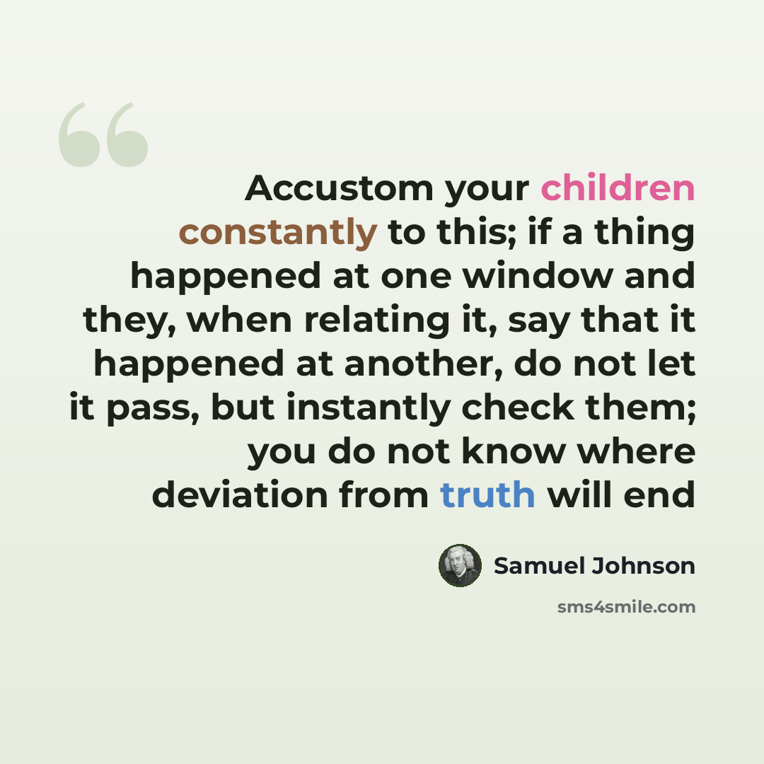 “Accustom your children constantly to this; if a thing happened at one window and they, when relating it, say that it happened at another, do not let it pass, but instantly check them; you do not know where deviation from truth will end” quote by Samuel Johnson