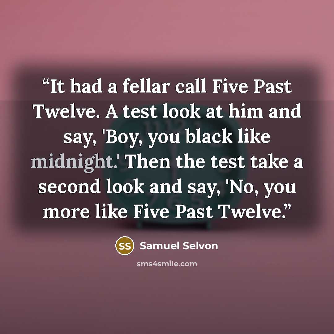 “It had a fellar call Five Past Twelve. A test look at him and say, 'Boy, you black like midnight.' Then the test take a second look and say, 'No, you more like Five Past Twelve.” quote by Samuel Selvon