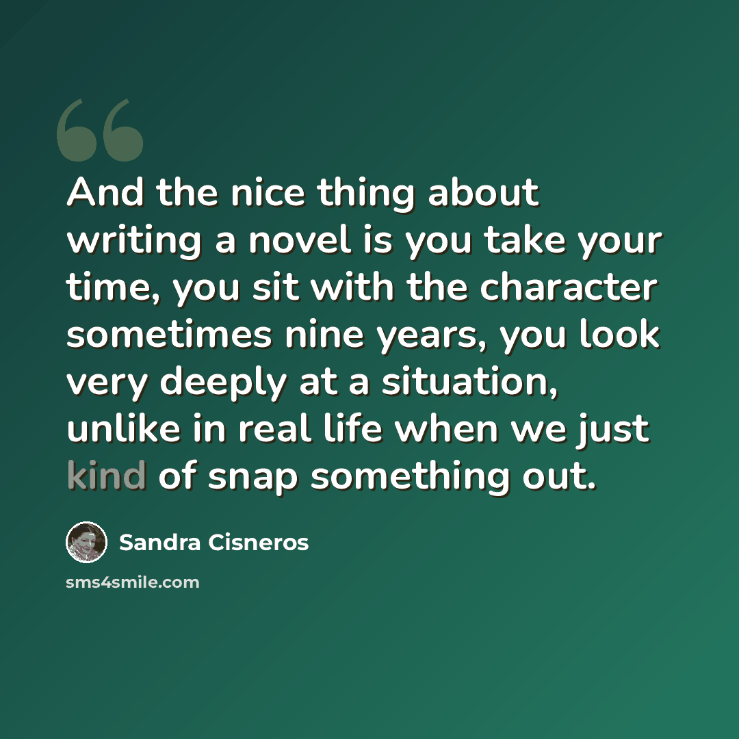 “And the nice thing about writing a novel is you take your time, you sit with the character sometimes nine years, you look very deeply at a situation, unlike in real life when we just kind of snap something out.” quote by Sandra Cisneros
