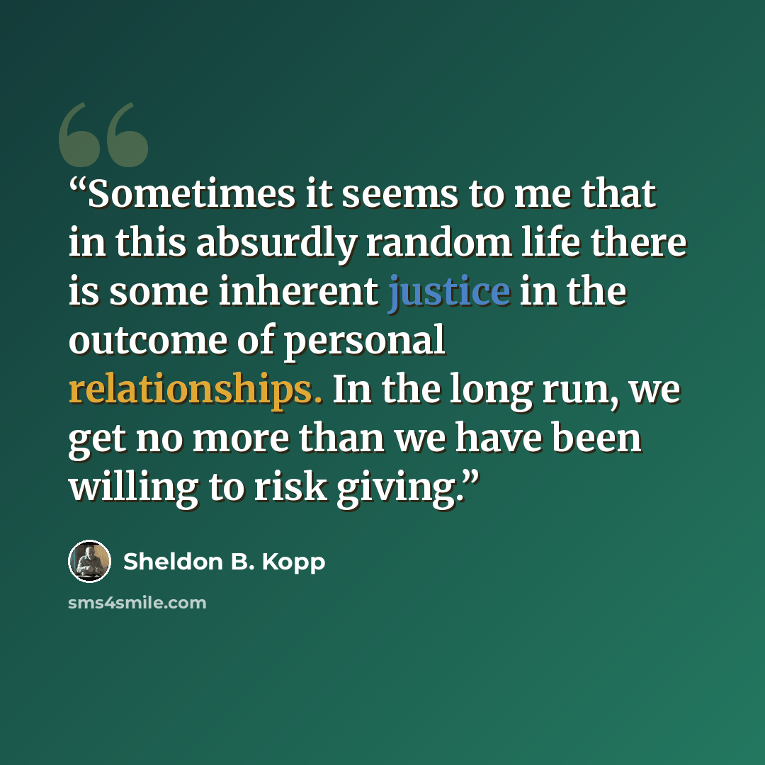 “Sometimes it seems to me that in this absurdly random life there is some inherent justice in the outcome of personal relationships. In the long run, we get no more than we have been willing to risk giving.” quote by Sheldon B. Kopp