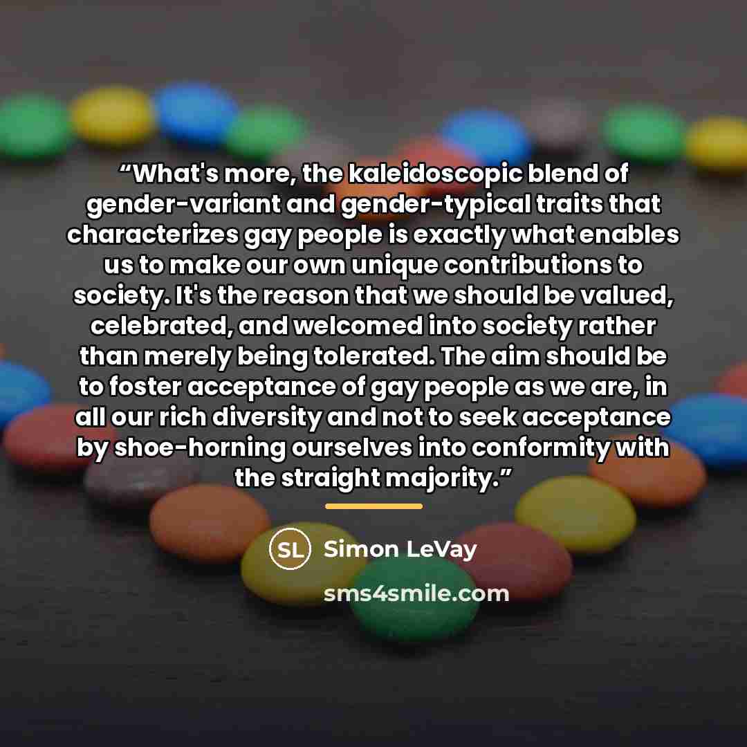 “What's more, the kaleidoscopic blend of gender-variant and gender-typical traits that characterizes gay people is exactly what enables us to make our own unique contributions to society. It's the reason that we should be valued, celebrated, and welcomed into society rather than merely being…” quote by Simon LeVay