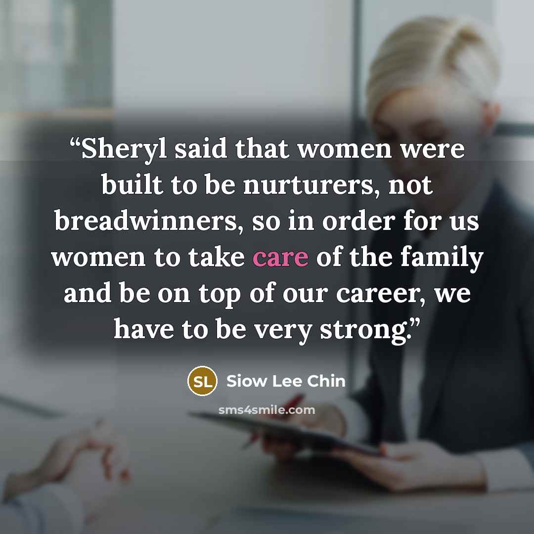 “Sheryl said that women were built to be nurturers, not breadwinners, so in order for us women to take care of the family and be on top of our career, we have to be very strong.” quote by Siow Lee Chin
