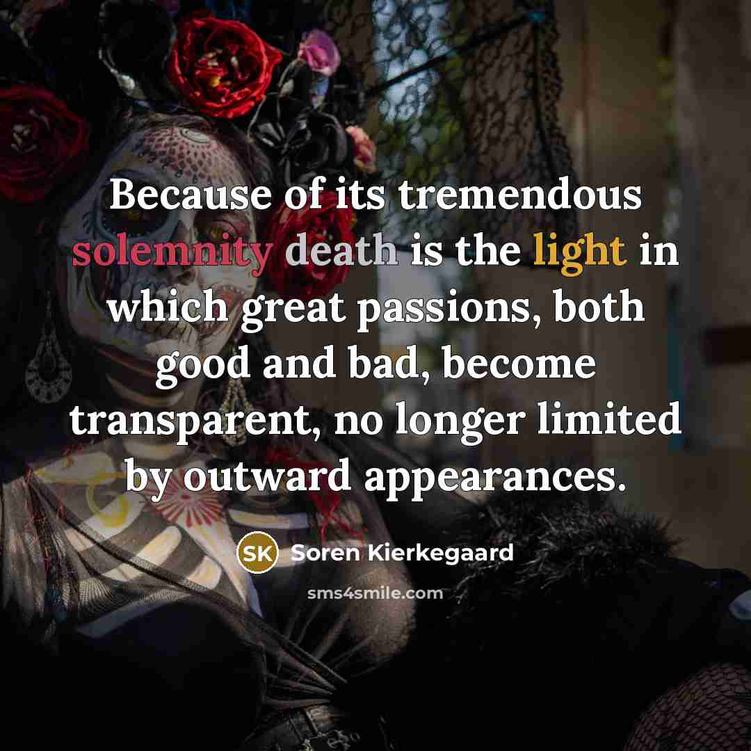 “Because of its tremendous solemnity death is the light in which great passions, both good and bad, become transparent, no longer limited by outward appearances.” quote by Soren Kierkegaard