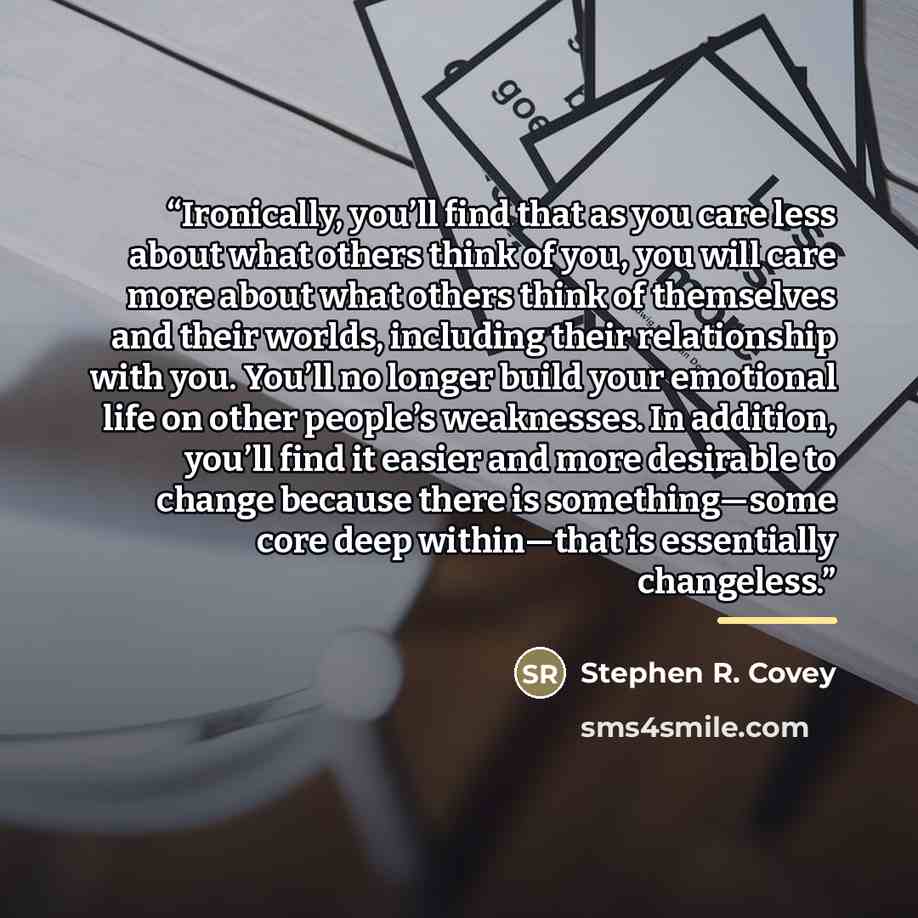 “Ironically, you’ll find that as you care less about what others think of you, you will care more about what others think of themselves and their worlds, including their relationship with you. You’ll no longer build your emotional life on other people’s weaknesses. In addition, you’ll find it…” quote by Stephen R. Covey