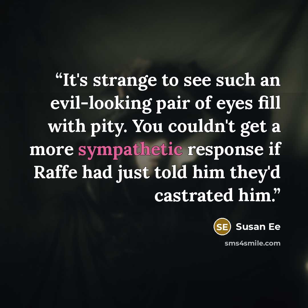 “It's strange to see such an evil-looking pair of eyes fill with pity. You couldn't get a more sympathetic response if Raffe had just told him they'd castrated him.” quote by Susan ee