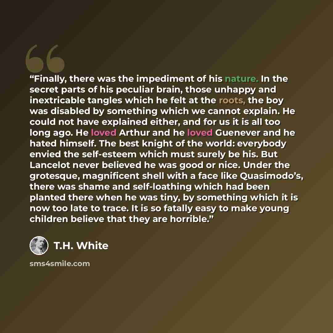 “Finally, there was the impediment of his nature. In the secret parts of his peculiar brain, those unhappy and inextricable tangles which he felt at the roots, the boy was disabled by something which we cannot explain. He could not have explained either, and for us it is all too long ago. He loved…” quote by T.H. White