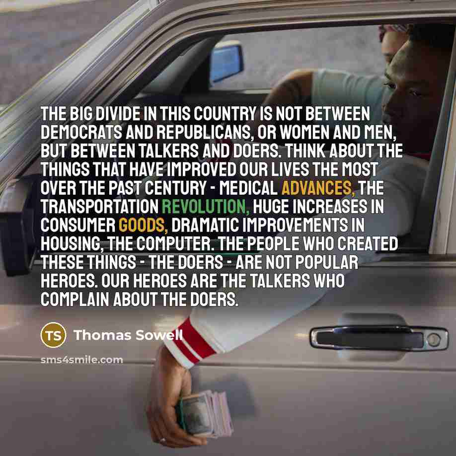 “The big divide in this country is not between Democrats and Republicans, or women and men, but between talkers and doers. Think about the things that have improved our lives the most over the past century - medical advances, the transportation revolution, huge increases in consumer goods, dramatic…” quote by Thomas Sowell
