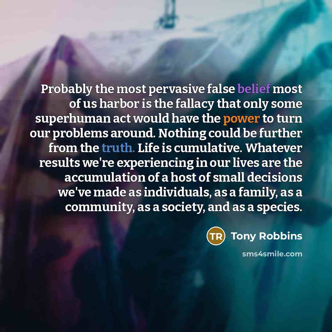 “Probably the most pervasive false belief most of us harbor is the fallacy that only some superhuman act would have the power to turn our problems around. Nothing could be further from the truth. Life is cumulative. Whatever results we're experiencing in our lives are the accumulation of a host of…” quote by Tony Robbins
