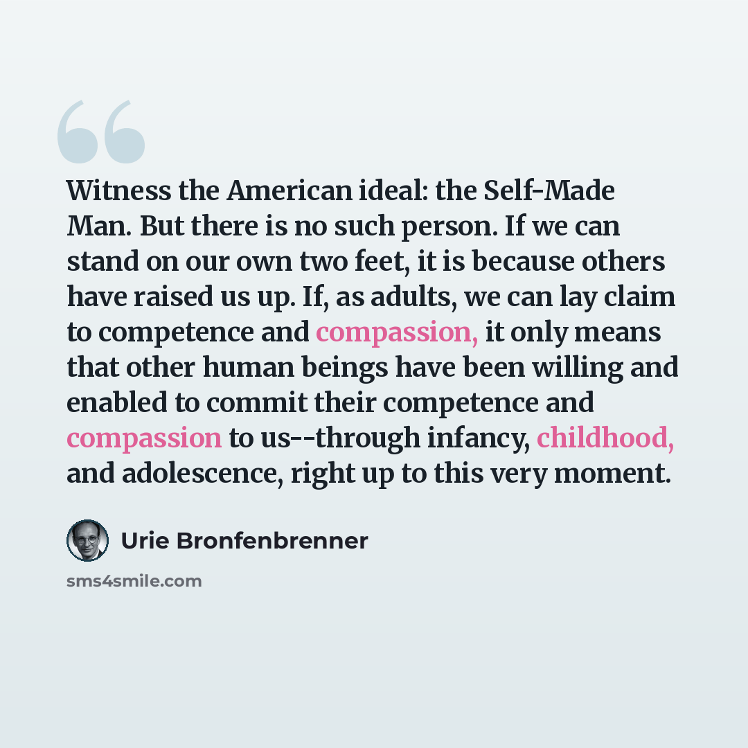 “Witness the American ideal: the Self-Made Man. But there is no such person. If we can stand on our own two feet, it is because others have raised us up. If, as adults, we can lay claim to competence and compassion, it only means that other human beings have been willing and enabled to commit their…” quote by Urie Bronfenbrenner