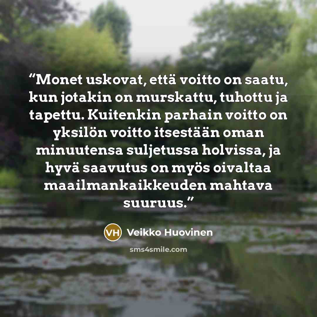 “Monet uskovat, että voitto on saatu, kun jotakin on murskattu, tuhottu ja tapettu. Kuitenkin parhain voitto on yksilön voitto itsestään oman minuutensa suljetussa holvissa, ja hyvä saavutus on myös oivaltaa maailmankaikkeuden mahtava suuruus.” quote by Veikko Huovinen