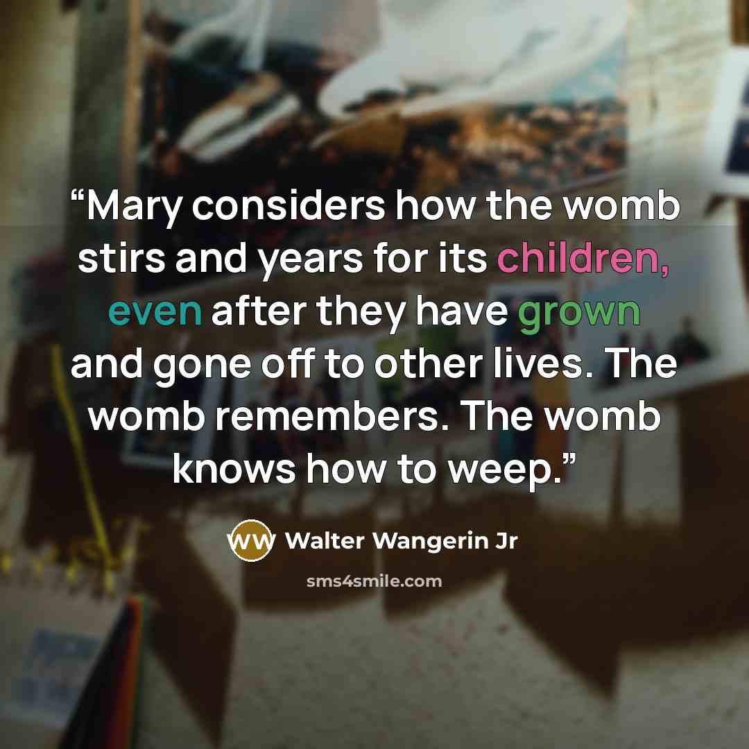 “Mary considers how the womb stirs and years for its children, even after they have grown and gone off to other lives. The womb remembers. The womb knows how to weep.” quote by Walter Wangerin Jr